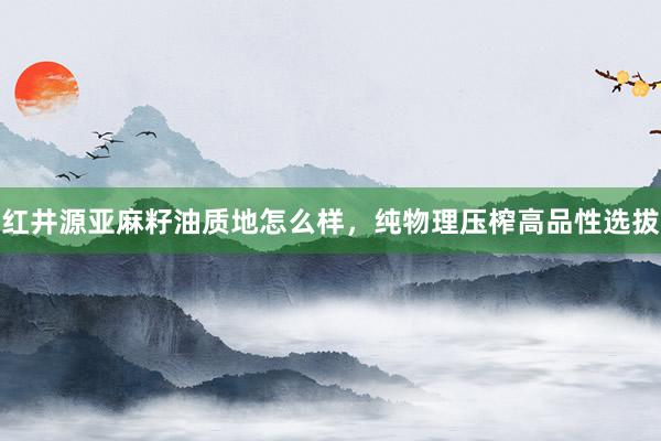 红井源亚麻籽油质地怎么样，纯物理压榨高品性选拔