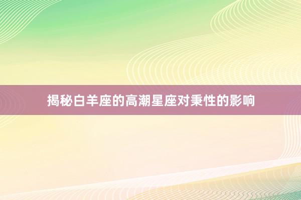 揭秘白羊座的高潮星座对秉性的影响