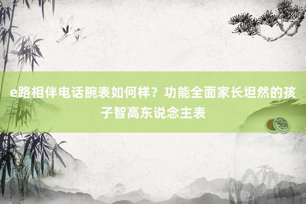 e路相伴电话腕表如何样？功能全面家长坦然的孩子智高东说念主表