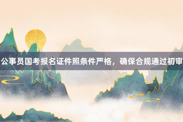 公事员国考报名证件照条件严格，确保合规通过初审