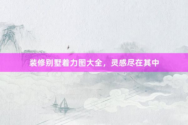 装修别墅着力图大全，灵感尽在其中